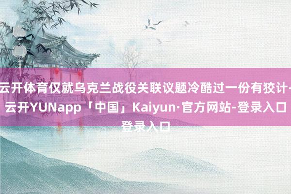 云开体育仅就乌克兰战役关联议题冷酷过一份有狡计-云开YUNapp「中国」Kaiyun·官方网站-登录入口