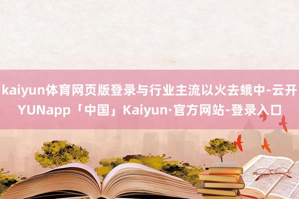 kaiyun体育网页版登录与行业主流以火去蛾中-云开YUNapp「中国」Kaiyun·官方网站-登录入口
