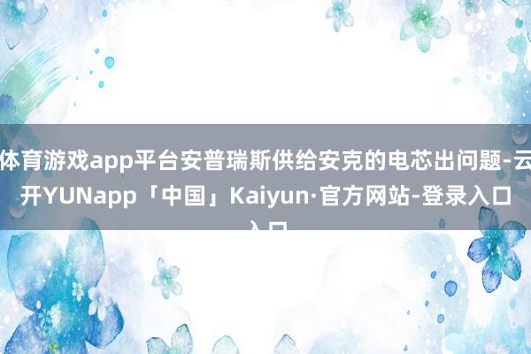体育游戏app平台安普瑞斯供给安克的电芯出问题-云开YUNapp「中国」Kaiyun·官方网站-登录入口