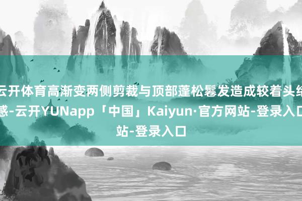 云开体育高渐变两侧剪裁与顶部蓬松鬈发造成较着头绪感-云开YUNapp「中国」Kaiyun·官方网站-登录入口