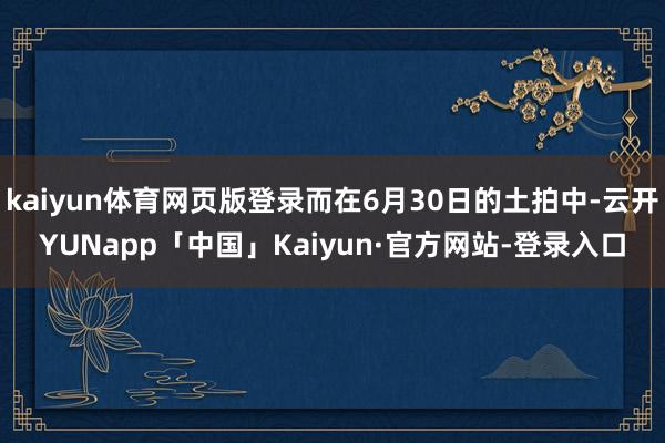 kaiyun体育网页版登录而在6月30日的土拍中-云开YUNapp「中国」Kaiyun·官方网站-登录入口