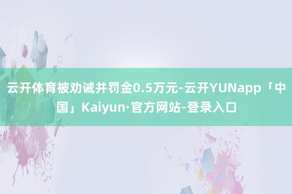 云开体育被劝诫并罚金0.5万元-云开YUNapp「中国」Kaiyun·官方网站-登录入口
