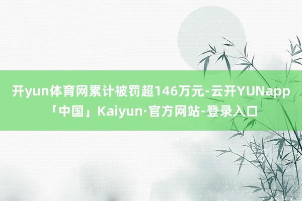 开yun体育网累计被罚超146万元-云开YUNapp「中国」Kaiyun·官方网站-登录入口
