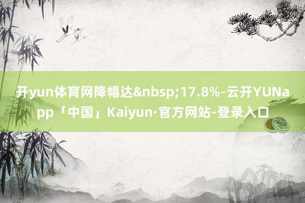 开yun体育网降幅达&nbsp;17.8%-云开YUNapp「中国」Kaiyun·官方网站-登录入口
