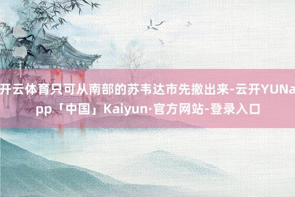 开云体育只可从南部的苏韦达市先撤出来-云开YUNapp「中国」Kaiyun·官方网站-登录入口