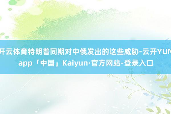 开云体育特朗普同期对中俄发出的这些威胁-云开YUNapp「中国」Kaiyun·官方网站-登录入口