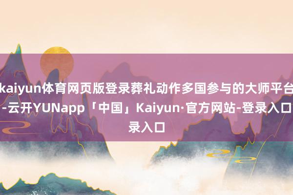 kaiyun体育网页版登录葬礼动作多国参与的大师平台-云开YUNapp「中国」Kaiyun·官方网站-登录入口