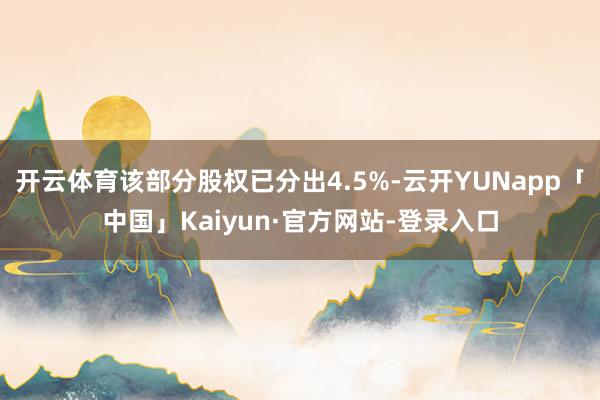 开云体育该部分股权已分出4.5%-云开YUNapp「中国」Kaiyun·官方网站-登录入口