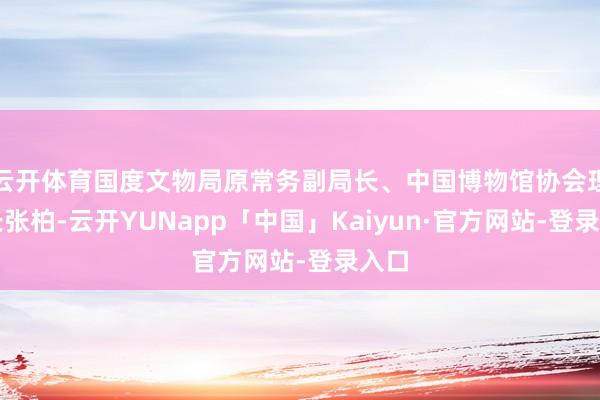 云开体育国度文物局原常务副局长、中国博物馆协会理事长张柏-云开YUNapp「中国」Kaiyun·官方网站-登录入口