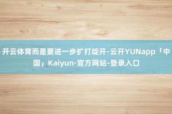 开云体育而是要进一步扩打绽开-云开YUNapp「中国」Kaiyun·官方网站-登录入口