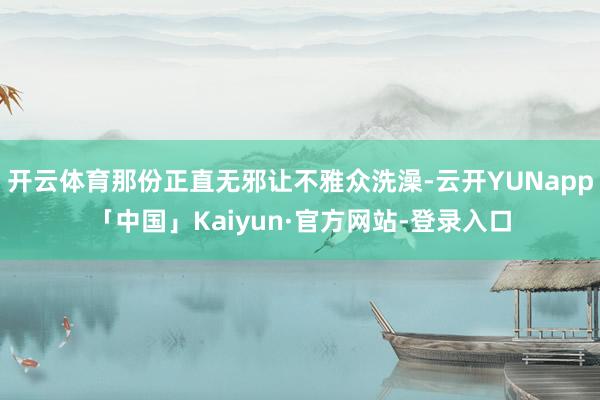 开云体育那份正直无邪让不雅众洗澡-云开YUNapp「中国」Kaiyun·官方网站-登录入口
