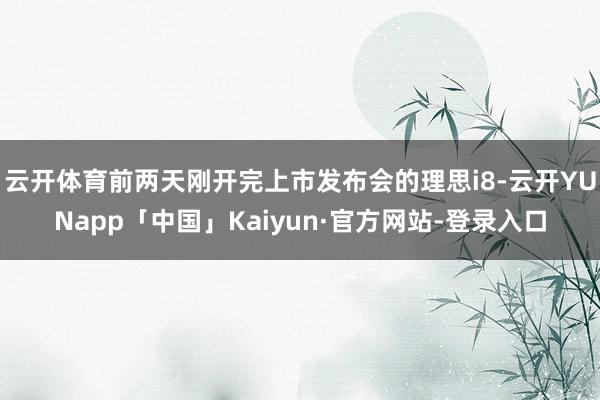 云开体育前两天刚开完上市发布会的理思i8-云开YUNapp「中国」Kaiyun·官方网站-登录入口
