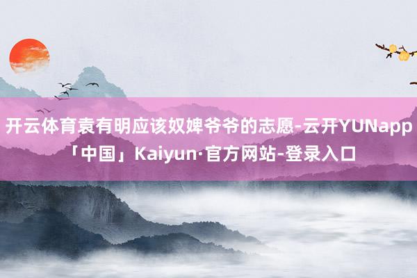 开云体育袁有明应该奴婢爷爷的志愿-云开YUNapp「中国」Kaiyun·官方网站-登录入口