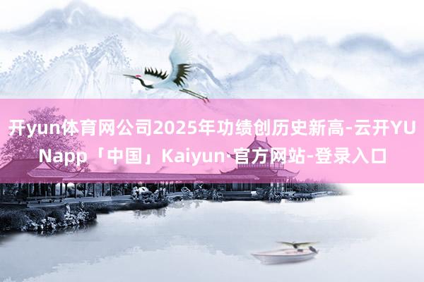开yun体育网公司2025年功绩创历史新高-云开YUNapp「中国」Kaiyun·官方网站-登录入口