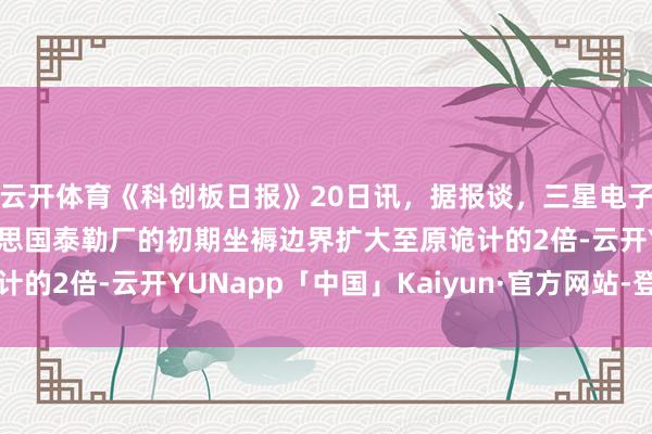 云开体育《科创板日报》20日讯，据报谈，三星电子晶圆代工正评估将好意思国泰勒厂的初期坐褥边界扩大至原诡计的2倍-云开YUNapp「中国」Kaiyun·官方网站-登录入口