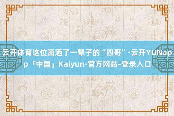 云开体育这位萧洒了一辈子的“四哥”-云开YUNapp「中国」Kaiyun·官方网站-登录入口