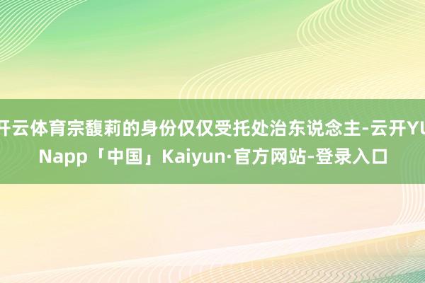 开云体育宗馥莉的身份仅仅受托处治东说念主-云开YUNapp「中国」Kaiyun·官方网站-登录入口