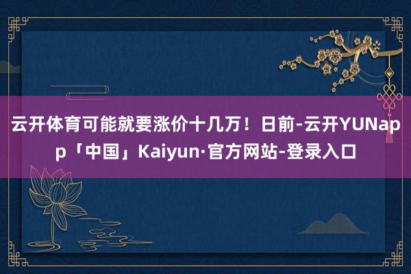 云开体育可能就要涨价十几万！　　日前-云开YUNapp「中国」Kaiyun·官方网站-登录入口