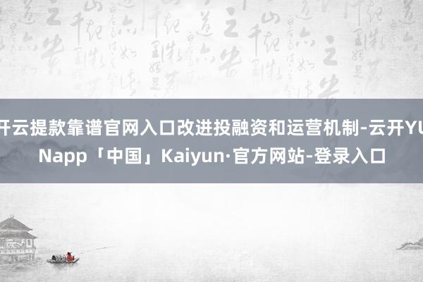 开云提款靠谱官网入口改进投融资和运营机制-云开YUNapp「中国」Kaiyun·官方网站-登录入口