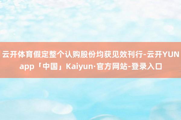 云开体育　　假定整个认购股份均获见效刊行-云开YUNapp「中国」Kaiyun·官方网站-登录入口