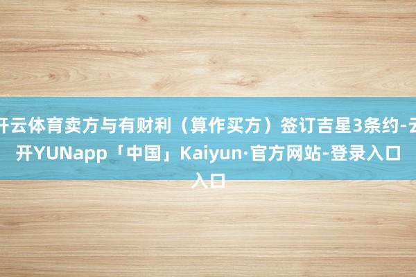 开云体育卖方与有财利（算作买方）签订吉星3条约-云开YUNapp「中国」Kaiyun·官方网站-登录入口