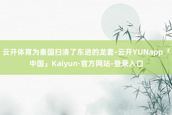 云开体育为秦国扫清了东进的龙套-云开YUNapp「中国」Kaiyun·官方网站-登录入口