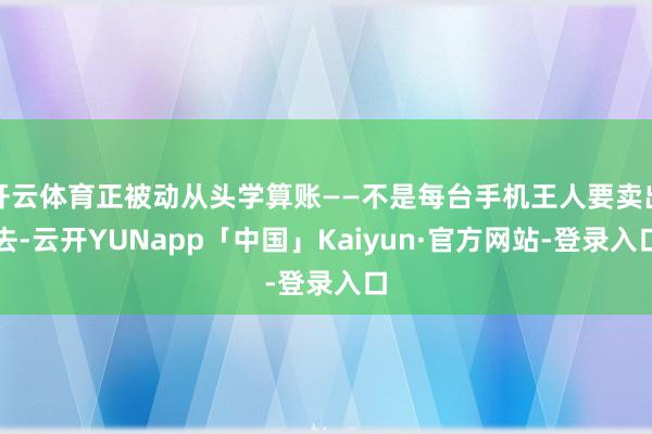 开云体育正被动从头学算账——不是每台手机王人要卖出去-云开YUNapp「中国」Kaiyun·官方网站-登录入口