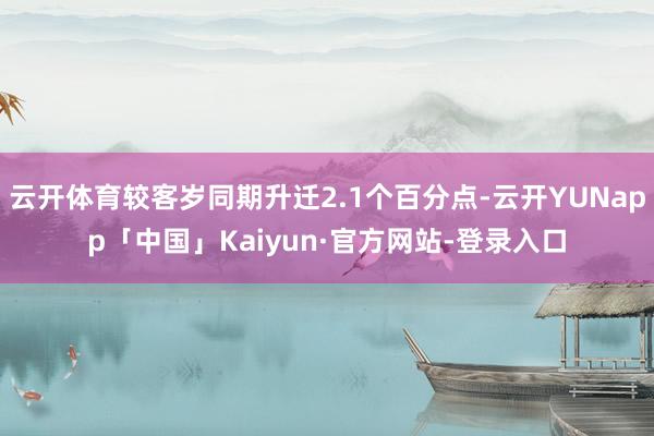 云开体育较客岁同期升迁2.1个百分点-云开YUNapp「中国」Kaiyun·官方网站-登录入口