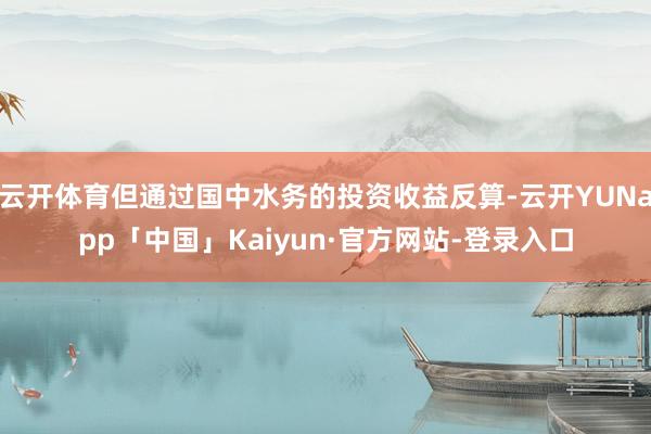 云开体育但通过国中水务的投资收益反算-云开YUNapp「中国」Kaiyun·官方网站-登录入口