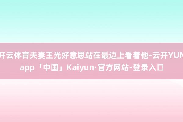 开云体育夫妻王光好意思站在最边上看着他-云开YUNapp「中国」Kaiyun·官方网站-登录入口