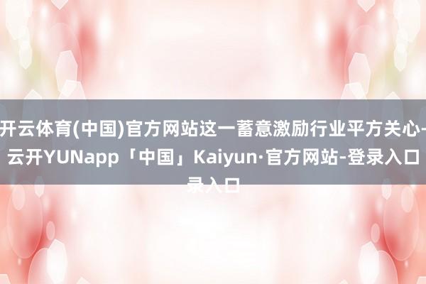 开云体育(中国)官方网站这一蓄意激励行业平方关心-云开YUNapp「中国」Kaiyun·官方网站-登录入口