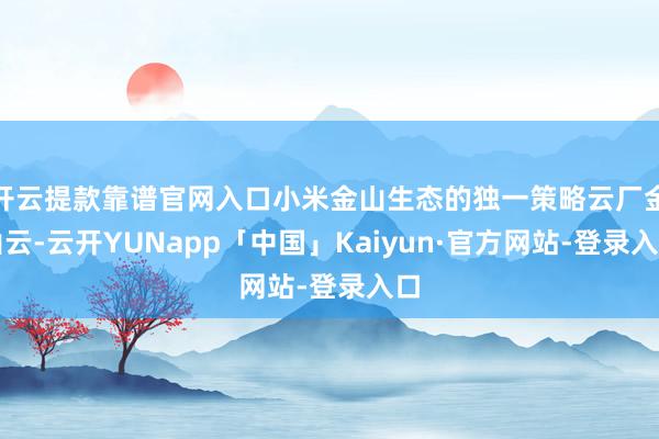 开云提款靠谱官网入口小米金山生态的独一策略云厂金山云-云开YUNapp「中国」Kaiyun·官方网站-登录入口