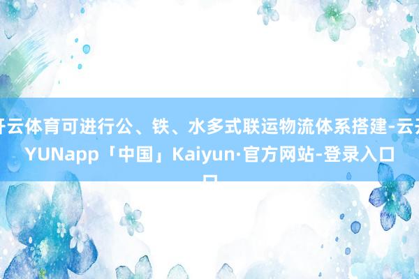 开云体育可进行公、铁、水多式联运物流体系搭建-云开YUNapp「中国」Kaiyun·官方网站-登录入口