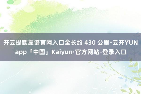 开云提款靠谱官网入口全长约 430 公里-云开YUNapp「中国」Kaiyun·官方网站-登录入口
