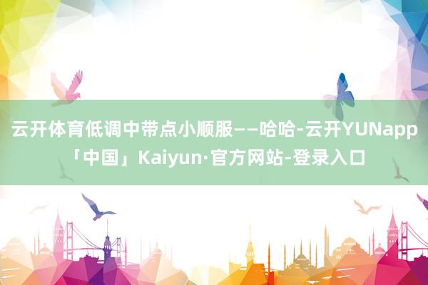 云开体育低调中带点小顺服——哈哈-云开YUNapp「中国」Kaiyun·官方网站-登录入口