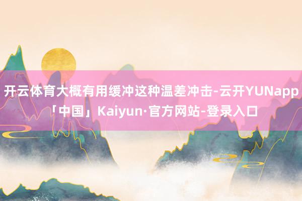 开云体育大概有用缓冲这种温差冲击-云开YUNapp「中国」Kaiyun·官方网站-登录入口