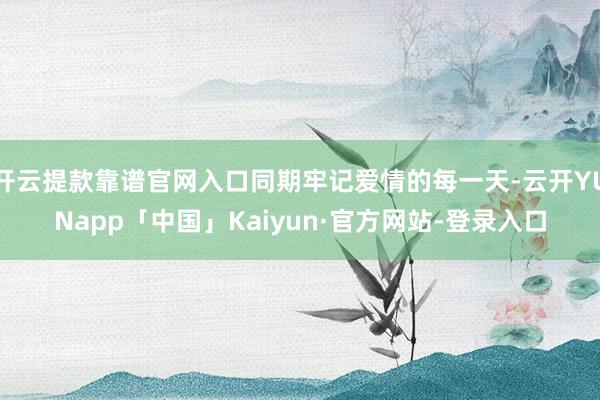 开云提款靠谱官网入口同期牢记爱情的每一天-云开YUNapp「中国」Kaiyun·官方网站-登录入口