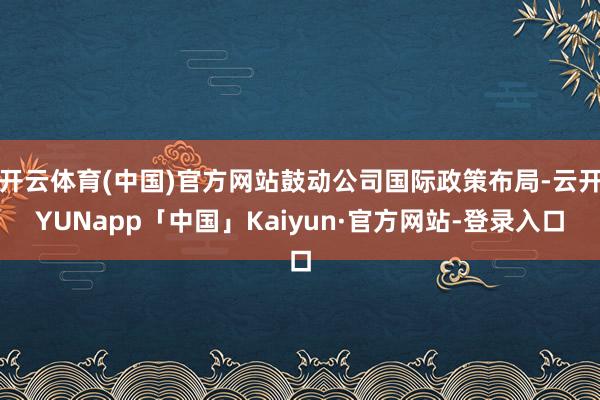 开云体育(中国)官方网站鼓动公司国际政策布局-云开YUNapp「中国」Kaiyun·官方网站-登录入口