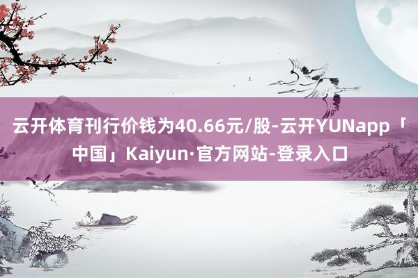 云开体育刊行价钱为40.66元/股-云开YUNapp「中国」Kaiyun·官方网站-登录入口