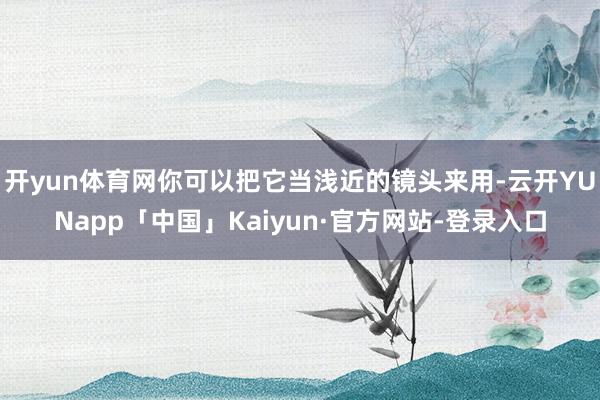 开yun体育网你可以把它当浅近的镜头来用-云开YUNapp「中国」Kaiyun·官方网站-登录入口