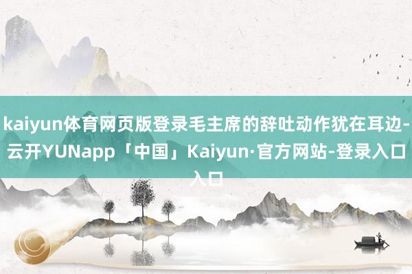 kaiyun体育网页版登录毛主席的辞吐动作犹在耳边-云开YUNapp「中国」Kaiyun·官方网站-登录入口