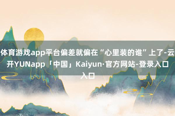体育游戏app平台偏差就偏在“心里装的谁”上了-云开YUNapp「中国」Kaiyun·官方网站-登录入口