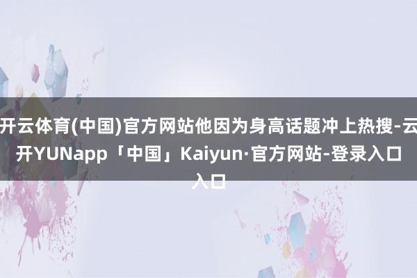 开云体育(中国)官方网站他因为身高话题冲上热搜-云开YUNapp「中国」Kaiyun·官方网站-登录入口