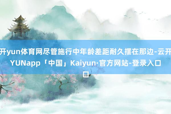 开yun体育网尽管施行中年龄差距耐久摆在那边-云开YUNapp「中国」Kaiyun·官方网站-登录入口