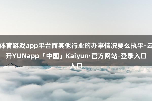 体育游戏app平台而其他行业的办事情况要么执平-云开YUNapp「中国」Kaiyun·官方网站-登录入口